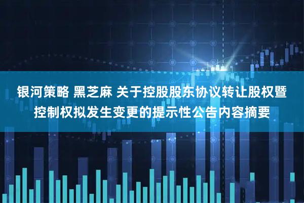 银河策略 黑芝麻 关于控股股东协议转让股权暨控制权拟发生变更的提示性公告内容摘要