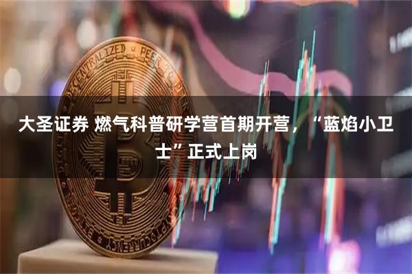 大圣证券 燃气科普研学营首期开营，“蓝焰小卫士”正式上岗