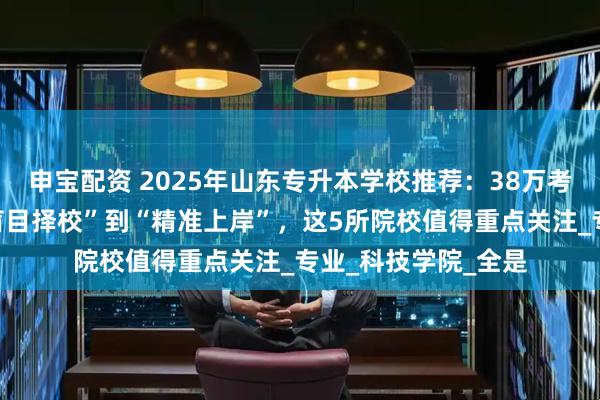 申宝配资 2025年山东专升本学校推荐:38万考生如何突围?从“盲目择校”到“精准上岸”,这5所院校值得重点关注_专业_科技学院_全是