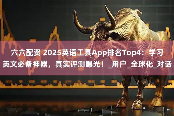 六六配资 2025英语工具App排名Top4：学习英文必备神器，真实评测曝光！_用户_全球化_对话