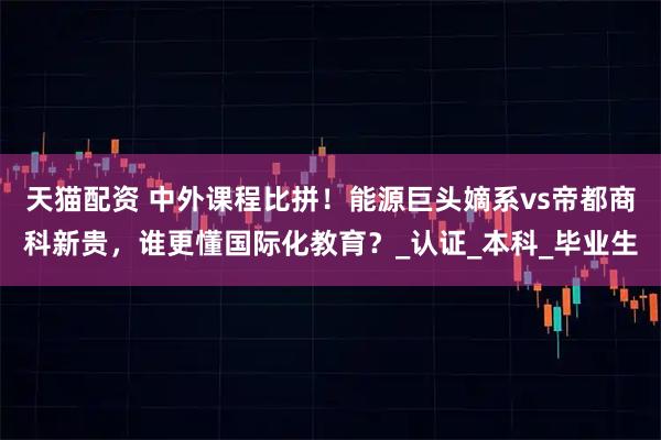 天猫配资 中外课程比拼!能源巨头嫡系vs帝都商科新贵,谁更懂国际化教育?_认证_本科_毕业生