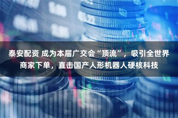 泰安配资 成为本届广交会“顶流”，吸引全世界商家下单，直击国产人形机器人硬核科技