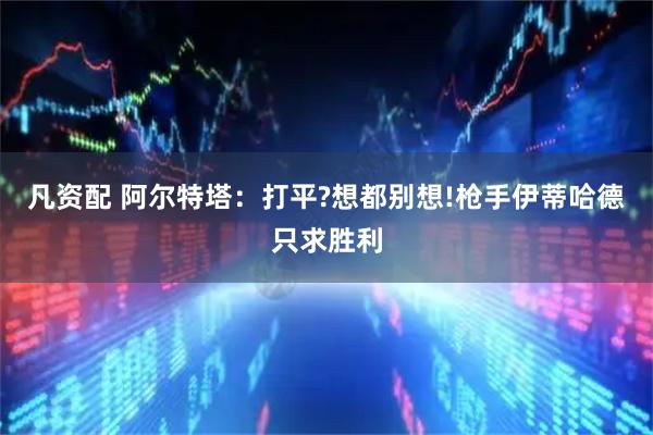 凡资配 阿尔特塔：打平?想都别想!枪手伊蒂哈德只求胜利