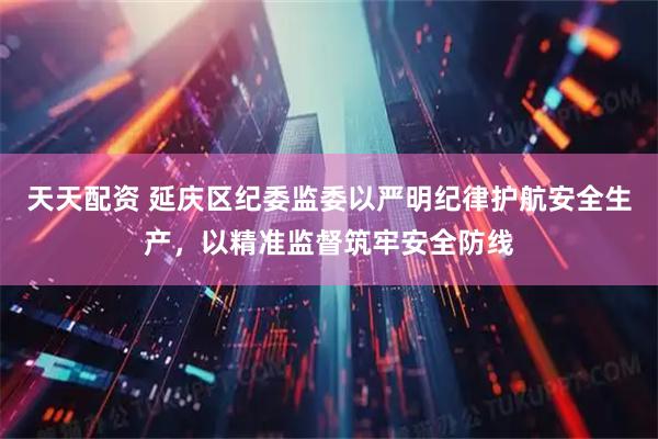 天天配资 延庆区纪委监委以严明纪律护航安全生产，以精准监督筑牢安全防线
