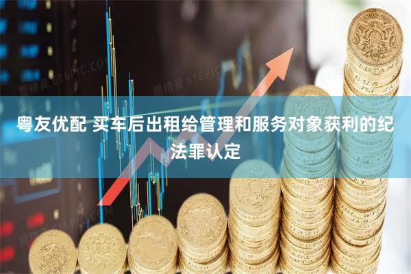 粤友优配 买车后出租给管理和服务对象获利的纪法罪认定