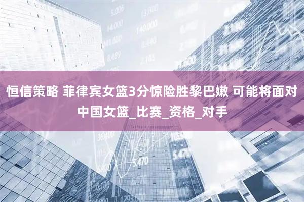 恒信策略 菲律宾女篮3分惊险胜黎巴嫩 可能将面对中国女篮_比赛_资格_对手