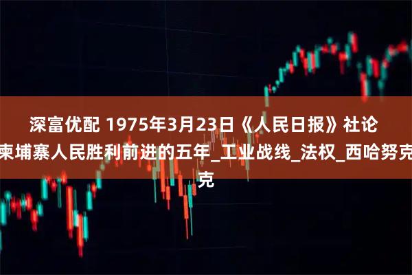 深富优配 1975年3月23日《人民日报》社论 柬埔寨人民胜利前进的五年_工业战线_法权_西哈努克