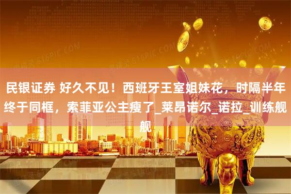 民银证券 好久不见！西班牙王室姐妹花，时隔半年终于同框，索菲亚公主瘦了_莱昂诺尔_诺拉_训练舰