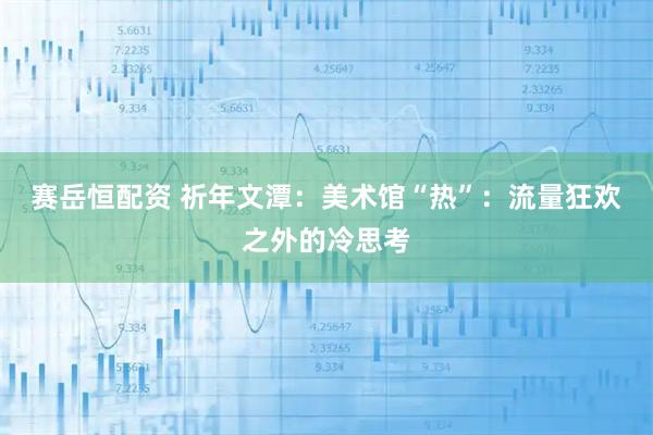 赛岳恒配资 祈年文潭：美术馆“热”：流量狂欢之外的冷思考