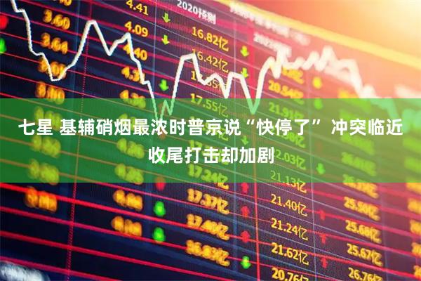 七星 基辅硝烟最浓时普京说“快停了” 冲突临近收尾打击却加剧