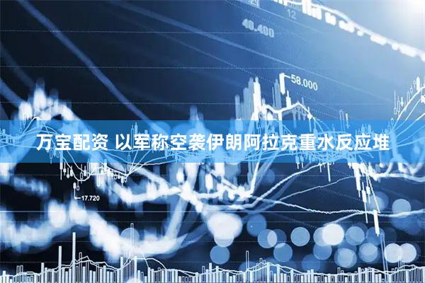 万宝配资 以军称空袭伊朗阿拉克重水反应堆