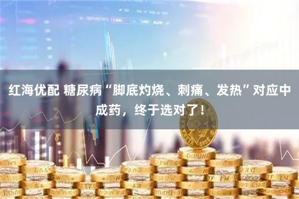 红海优配 糖尿病“脚底灼烧、刺痛、发热”对应中成药，终于选对了！