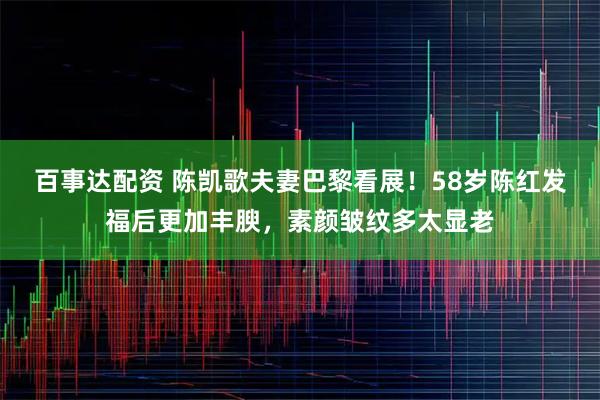 百事达配资 陈凯歌夫妻巴黎看展!58岁陈红发福后更加丰腴,素颜皱纹多太显老