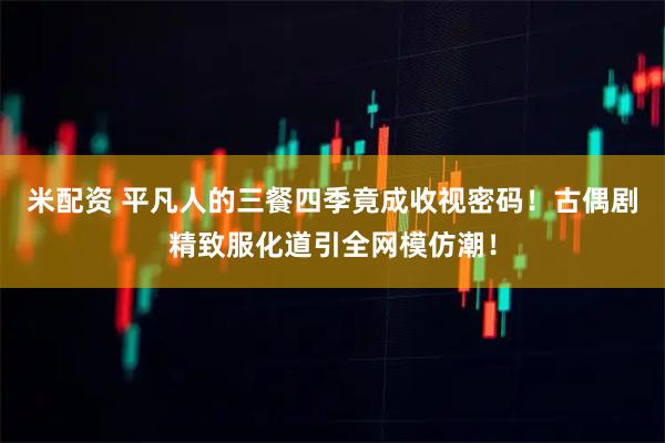 米配资 平凡人的三餐四季竟成收视密码!古偶剧精致服化道引全网模仿潮!