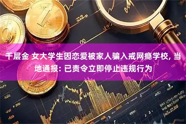 千层金 女大学生因恋爱被家人骗入戒网瘾学校, 当地通报: 已责令立即停止违规行为
