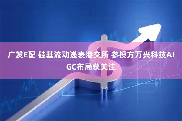 广发E配 硅基流动递表港交所 参投方万兴科技AIGC布局获关注