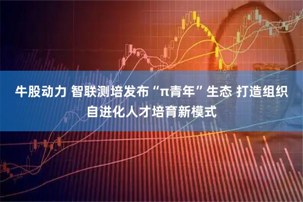 牛股动力 智联测培发布“π青年”生态 打造组织自进化人才培育新模式