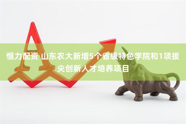 恒力配资 山东农大新增5个省级特色学院和1项拔尖创新人才培养项目