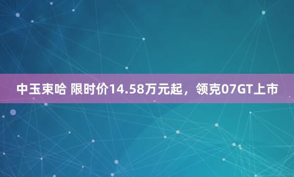 中玉束哈 限时价14.58万元起,领克07GT上市