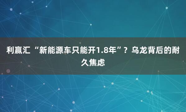 利赢汇 “新能源车只能开1.8年”？乌龙背后的耐久焦虑